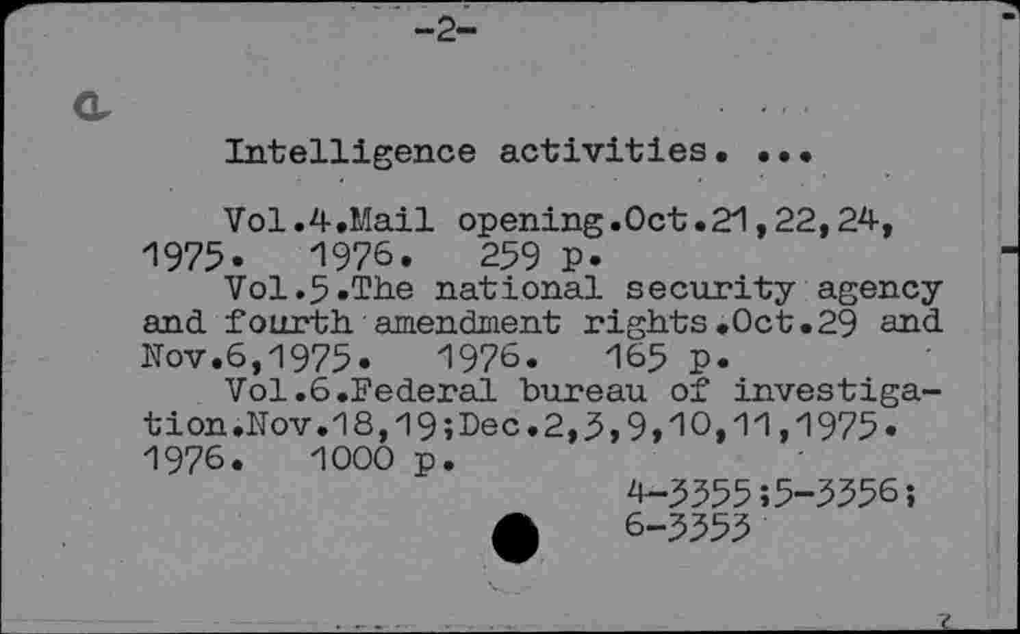 ﻿-2-
Intelligence activities• ...
Vol.4.Mail opening.Oct.21,22,24, 1975-	1976.	259 p.
Vol.5.The national security agency and fourth amendment rights .Oct.29 and Nov.6,1975.	1976.	165 p.
Vol.6.Federal bureau of investigation. Nov.18,19;Lec.2,5,9,10,11,1975« 1976.	1000 p.
4-5555;5-5556;
6-5555